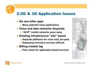 2.5G & 3G Application Issues 
www.nmscommunications.com 
z No new killer apps 
„ Many potential niche applications 
z Voice and data networks disparate 
„ “All IP” mobile networks years away 
z Existing infrastructure “silo” based 
„ Separate platforms for voice mail, pre-paid, 
„ Deploying innovative services difficult 
z Billing models lag 
„ Poor match for application-based services 
 