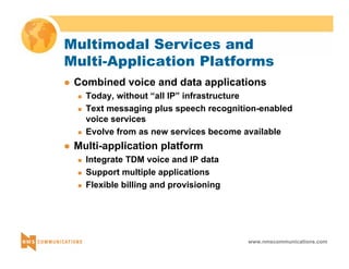 Multimodal Services and 
Multi-Application Platforms 
z Combined voice and data applications 
„ Today, without “all IP” infrastructure 
„ Text messaging plus speech recognition-enabled 
voice services 
„ Evolve from as new services become available 
www.nmscommunications.com 
z Multi-application platform 
„ Integrate TDM voice and IP data 
„ Support multiple applications 
„ Flexible billing and provisioning 
 