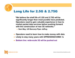 Long Life for 2.5G & 2.75G 
“We believe the shelf life of 2.5G and 2.75G will be 
significantly longer than most pundits have predicted. 
Operators need to gain valuable experience in how to 
market packet data services before pushing forward 
with the construction of new 3G networks.“ 
www.nmscommunications.com 
„ Sam May, US Bancorp Piper Jaffray 
z Operators need to learn how to make money with data 
z Likely to stay many years with GPRS/EDGE/CDMA 1x 
z Bottom line: wide-scale 3G will be pushed out 
 
