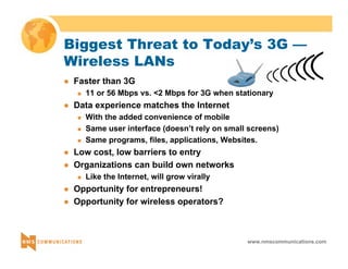 Biggest Threat to Today’s 3G — 
Wireless LANs 
www.nmscommunications.com 
z Faster than 3G 
„ 11 or 56 Mbps vs. <2 Mbps for 3G when stationary 
z Data experience matches the Internet 
„ With the added convenience of mobile 
„ Same user interface (doesn’t rely on small screens) 
„ Same programs, files, applications, Websites. 
z Low cost, low barriers to entry 
z Organizations can build own networks 
„ Like the Internet, will grow virally 
z Opportunity for entrepreneurs! 
z Opportunity for wireless operators? 
 