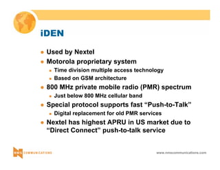 www.nmscommunications.com 
iDEN 
z Used by Nextel 
z Motorola proprietary system 
„ Time division multiple access technology 
„ Based on GSM architecture 
z 800 MHz private mobile radio (PMR) spectrum 
„ Just below 800 MHz cellular band 
z Special protocol supports fast “Push-to-Talk” 
„ Digital replacement for old PMR services 
z Nextel has highest APRU in US market due to 
“Direct Connect” push-to-talk service 
 