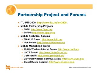 Partnership Project and Forums 
www.nmscommunications.com 
z ITU IMT-2000 http://www.itu.int/imt2000 
z Mobile Partnership Projects 
„ 3GPP: http://www.3gpp.org 
„ 3GPP2: http://www.3gpp2.org 
z Mobile Technical Forums 
„ 3G All IP Forum: http://www.3gip.org 
„ IPv6 Forum: http://www.ipv6forum.com 
z Mobile Marketing Forums 
„ Mobile Wireless Internet Forum: http://www.mwif.org 
„ UMTS Forum: http://www.umts-forum.org 
„ GSM Forum: http://www.gsmworld.org 
„ Universal Wireless Communication: http://www.uwcc.org 
„ Global Mobile Supplier: http://www.gsacom.com 
 