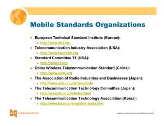 Mobile Standards Organizations 
z European Technical Standard Institute (Europe): 
www.nmscommunications.com 
„ http://www.etsi.org 
z Telecommunication Industry Association (USA): 
„ http://www.tiaonline.org 
z Standard Committee T1 (USA): 
„ http://www.t1.org 
z China Wireless Telecommunication Standard (China): 
„ http://www.cwts.org 
z The Association of Radio Industries and Businesses (Japan): 
„ http://www.arib.or.jp/arib/english/ 
z The Telecommunication Technology Committee (Japan): 
„ http://www.ttc.or.jp/e/index.html 
z The Telecommunication Technology Association (Korea): 
„ http://www.tta.or.kr/english/e_index.htm 
 