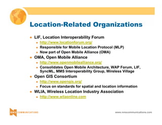 Location-Related Organizations 
www.nmscommunications.com 
z LIF, Location Interoperability Forum 
„ http://www.locationforum.org/ 
„ Responsible for Mobile Location Protocol (MLP) 
„ Now part of Open Mobile Alliance (OMA) 
z OMA, Open Mobile Alliance 
„ http://www.openmobilealliance.org/ 
„ Consolidates Open Mobile Architecture, WAP Forum, LIF, 
SyncML, MMS Interoperability Group, Wireless Village 
z Open GIS Consortium 
„ http://www.opengis.org/ 
„ Focus on standards for spatial and location information 
z WLIA, Wireless Location Industry Association 
„ http://www.wliaonline.com 
 