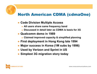 North American CDMA (cdmaOne) 
www.nmscommunications.com 
z Code Division Multiple Access 
„ All users share same frequency band 
„ Discussed in detail later as CDMA is basis for 3G 
z Qualcomm demo in 1989 
„ Claimed improved capacity & simplified planning 
z First deployment in Hong Kong late 1994 
z Major success in Korea (1M subs by 1996) 
z Used by Verizon and Sprint in US 
z Simplest 3G migration story today 
 