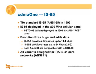 www.nmscommunications.com 
cdmaOne — IS-95 
z TIA standard IS-95 (ANSI-95) in 1993 
z IS-95 deployed in the 800 MHz cellular band 
„ J-STD-08 variant deployed in 1900 MHz US “PCS” 
band 
z Evolution fixes bugs and adds data 
„ IS-95A provides data rates up to 14.4 kbps 
„ IS-95B provides rates up to 64 kbps (2.5G) 
„ Both A and B are compatible with J-STD-08 
z All variants designed for TIA IS-41 core 
networks (ANSI 41) 
 