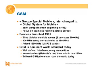 www.nmscommunications.com 
GSM 
z « Groupe Special Mobile », later changed to 
« Global System for Mobile » 
„ Joint European effort beginning in 1982 
„ Focus on seamless roaming across Europe 
z Services launched 1991 
„ Time division multiple access (8 users per 200KHz) 
„ 900 MHz band; later extended to 1800MHz 
„ Added 1900 MHz (US PCS bands) 
z GSM is dominant world standard today 
„ Well defined interfaces; many competitors 
„ Network effect (Metcalfe’s law) took hold in late 1990s 
„ Tri-band GSM phone can roam the world today 
 
