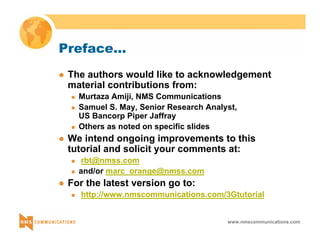 www.nmscommunications.com 
Preface... 
z The authors would like to acknowledgement 
material contributions from: 
„ Murtaza Amiji, NMS Communications 
„ Samuel S. May, Senior Research Analyst, 
US Bancorp Piper Jaffray 
„ Others as noted on specific slides 
z We intend ongoing improvements to this 
tutorial and solicit your comments at: 
„ rbt@nmss.com 
„ and/or marc_orange@nmss.com 
z For the latest version go to: 
„ http://www.nmscommunications.com/3Gtutorial 
 