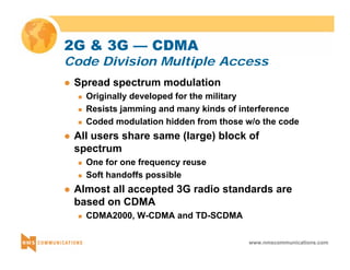 2G & 3G — CDMA 
Code Division Multiple Access 
www.nmscommunications.com 
z Spread spectrum modulation 
„ Originally developed for the military 
„ Resists jamming and many kinds of interference 
„ Coded modulation hidden from those w/o the code 
z All users share same (large) block of 
spectrum 
„ One for one frequency reuse 
„ Soft handoffs possible 
z Almost all accepted 3G radio standards are 
based on CDMA 
„ CDMA2000, W-CDMA and TD-SCDMA 
 