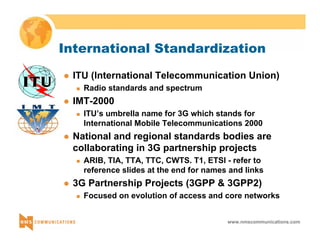 International Standardization 
z ITU (International Telecommunication Union) 
www.nmscommunications.com 
„ Radio standards and spectrum 
z IMT-2000 
„ ITU’s umbrella name for 3G which stands for 
International Mobile Telecommunications 2000 
z National and regional standards bodies are 
collaborating in 3G partnership projects 
„ ARIB, TIA, TTA, TTC, CWTS. T1, ETSI - refer to 
reference slides at the end for names and links 
z 3G Partnership Projects (3GPP & 3GPP2) 
„ Focused on evolution of access and core networks 
 