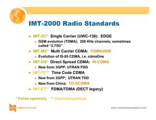 IMT-2000 Radio Standards 
z IMT-SC* Single Carrier (UWC-136): EDGE 
„ GSM evolution (TDMA); 200 KHz channels; sometimes 
called “2.75G” 
z IMT-MC* Multi Carrier CDMA: CDMA2000 
www.nmscommunications.com 
„ Evolution of IS-95 CDMA, i.e. cdmaOne 
z IMT-DS* Direct Spread CDMA: W-CDMA 
„ New from 3GPP; UTRAN FDD 
z IMT-TC** Time Code CDMA 
„ New from 3GPP; UTRAN TDD 
„ New from China; TD-SCDMA 
z IMT-FT** FDMA/TDMA (DECT legacy) 
* Paired spectrum; ** Unpaired spectrum 
 