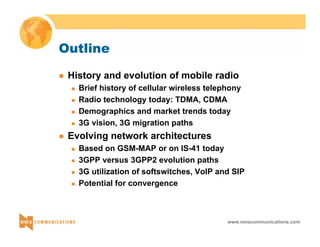 www.nmscommunications.com 
Outline 
z History and evolution of mobile radio 
„ Brief history of cellular wireless telephony 
„ Radio technology today: TDMA, CDMA 
„ Demographics and market trends today 
„ 3G vision, 3G migration paths 
z Evolving network architectures 
„ Based on GSM-MAP or on IS-41 today 
„ 3GPP versus 3GPP2 evolution paths 
„ 3G utilization of softswitches, VoIP and SIP 
„ Potential for convergence 
 