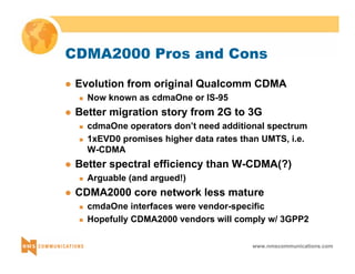 CDMA2000 Pros and Cons 
z Evolution from original Qualcomm CDMA 
www.nmscommunications.com 
„ Now known as cdmaOne or IS-95 
z Better migration story from 2G to 3G 
„ cdmaOne operators don’t need additional spectrum 
„ 1xEVD0 promises higher data rates than UMTS, i.e. 
W-CDMA 
z Better spectral efficiency than W-CDMA(?) 
„ Arguable (and argued!) 
z CDMA2000 core network less mature 
„ cmdaOne interfaces were vendor-specific 
„ Hopefully CDMA2000 vendors will comply w/ 3GPP2 
 