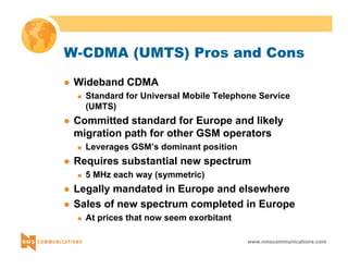 W-CDMA (UMTS) Pros and Cons 
www.nmscommunications.com 
z Wideband CDMA 
„ Standard for Universal Mobile Telephone Service 
(UMTS) 
z Committed standard for Europe and likely 
migration path for other GSM operators 
„ Leverages GSM’s dominant position 
z Requires substantial new spectrum 
„ 5 MHz each way (symmetric) 
z Legally mandated in Europe and elsewhere 
z Sales of new spectrum completed in Europe 
„ At prices that now seem exorbitant 
 