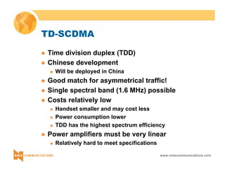 www.nmscommunications.com 
TD-SCDMA 
z Time division duplex (TDD) 
z Chinese development 
„ Will be deployed in China 
z Good match for asymmetrical traffic! 
z Single spectral band (1.6 MHz) possible 
z Costs relatively low 
„ Handset smaller and may cost less 
„ Power consumption lower 
„ TDD has the highest spectrum efficiency 
z Power amplifiers must be very linear 
„ Relatively hard to meet specifications 
 