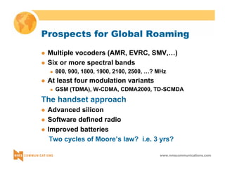 Prospects for Global Roaming 
z Multiple vocoders (AMR, EVRC, SMV,…) 
z Six or more spectral bands 
„ 800, 900, 1800, 1900, 2100, 2500, …? MHz 
www.nmscommunications.com 
z At least four modulation variants 
„ GSM (TDMA), W-CDMA, CDMA2000, TD-SCMDA 
The handset approach 
z Advanced silicon 
z Software defined radio 
z Improved batteries 
Two cycles of Moore’s law? i.e. 3 yrs? 
 