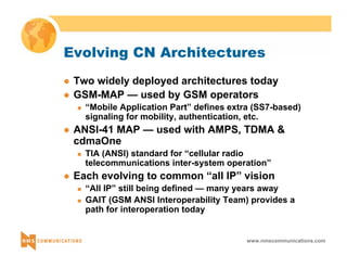 Evolving CN Architectures 
z Two widely deployed architectures today 
z GSM-MAP — used by GSM operators 
„ “Mobile Application Part” defines extra (SS7-based) 
signaling for mobility, authentication, etc. 
z ANSI-41 MAP — used with AMPS, TDMA & 
cdmaOne 
„ TIA (ANSI) standard for “cellular radio 
telecommunications inter-system operation” 
z Each evolving to common “all IP” vision 
„ “All IP” still being defined — many years away 
„ GAIT (GSM ANSI Interoperability Team) provides a 
path for interoperation today 
www.nmscommunications.com 
 