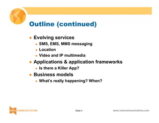 Outline (continued) 
Slide 4 www.nmscommunications.com 
z Evolving services 
„ SMS, EMS, MMS messaging 
„ Location 
„ Video and IP multimedia 
z Applications & application frameworks 
„ Is there a Killer App? 
z Business models 
„ What’s really happening? When? 
 