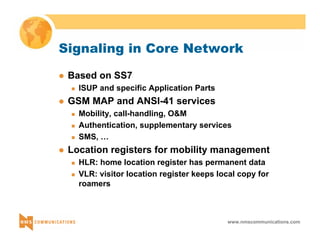 Signaling in Core Network 
www.nmscommunications.com 
z Based on SS7 
„ ISUP and specific Application Parts 
z GSM MAP and ANSI-41 services 
„ Mobility, call-handling, O&M 
„ Authentication, supplementary services 
„ SMS, … 
z Location registers for mobility management 
„ HLR: home location register has permanent data 
„ VLR: visitor location register keeps local copy for 
roamers 
 