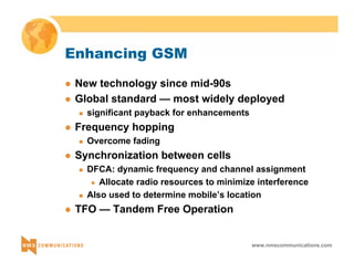 www.nmscommunications.com 
Enhancing GSM 
z New technology since mid-90s 
z Global standard — most widely deployed 
„ significant payback for enhancements 
z Frequency hopping 
„ Overcome fading 
z Synchronization between cells 
„ DFCA: dynamic frequency and channel assignment 
z Allocate radio resources to minimize interference 
„ Also used to determine mobile’s location 
z TFO — Tandem Free Operation 
 