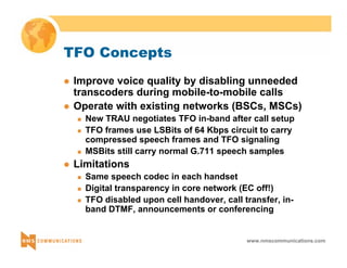 www.nmscommunications.com 
TFO Concepts 
z Improve voice quality by disabling unneeded 
transcoders during mobile-to-mobile calls 
z Operate with existing networks (BSCs, MSCs) 
„ New TRAU negotiates TFO in-band after call setup 
„ TFO frames use LSBits of 64 Kbps circuit to carry 
compressed speech frames and TFO signaling 
„ MSBits still carry normal G.711 speech samples 
z Limitations 
„ Same speech codec in each handset 
„ Digital transparency in core network (EC off!) 
„ TFO disabled upon cell handover, call transfer, in-band 
DTMF, announcements or conferencing 
 