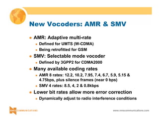 New Vocoders: AMR & SMV 
www.nmscommunications.com 
z AMR: Adaptive multi-rate 
„ Defined for UMTS (W-CDMA) 
„ Being retrofitted for GSM 
z SMV: Selectable mode vocoder 
„ Defined by 3GPP2 for CDMA2000 
z Many available coding rates 
„ AMR 8 rates: 12.2, 10.2, 7.95, 7.4, 6.7, 5.9, 5.15 & 
4.75bps, plus silence frames (near 0 bps) 
„ SMV 4 rates: 8.5, 4, 2 & 0.8kbps 
z Lower bit rates allow more error correction 
„ Dynamically adjust to radio interference conditions 
 
