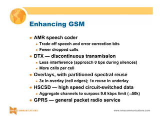 www.nmscommunications.com 
Enhancing GSM 
z AMR speech coder 
„ Trade off speech and error correction bits 
„ Fewer dropped calls 
z DTX — discontinuous transmission 
„ Less interference (approach 0 bps during silences) 
„ More calls per cell 
z Overlays, with partitioned spectral reuse 
„ 3x in overlay (cell edges); 1x reuse in underlay 
z HSCSD — high speed circuit-switched data 
„ Aggregate channels to surpass 9.6 kbps limit (→50k) 
z GPRS — general packet radio service 
 
