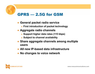 www.nmscommunications.com 
GPRS — 2.5G for GSM 
z General packet radio service 
„ First introduction of packet technology 
z Aggregate radio channels 
„ Support higher data rates (115 kbps) 
„ Subject to channel availability 
z Share aggregate channels among multiple 
users 
z All new IP-based data infrastructure 
z No changes to voice network 
 