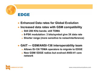 www.nmscommunications.com 
EDGE 
z Enhanced Data rates for Global Evolution 
z Increased data rates with GSM compatibility 
„ Still 200 KHz bands; still TDMA 
„ 8-PSK modulation: 3 bits/symbol give 3X data rate 
„ Shorter range (more sensitive to noise/interference) 
z GAIT — GSM/ANSI-136 interoperability team 
„ Allows IS-136 TDMA operators to migrate to EDGE 
„ New GSM/ EDGE radios but evolved ANSI-41 core 
network 
 