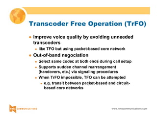 Transcoder Free Operation (TrFO) 
z Improve voice quality by avoiding unneeded 
transcoders 
„ like TFO but using packet-based core network 
www.nmscommunications.com 
z Out-of-band negociation 
„ Select same codec at both ends during call setup 
„ Supports sudden channel rearrangement 
(handovers, etc.) via signaling procedures 
„ When TrFO impossible, TFO can be attempted 
z e.g. transit between packet-based and circuit-based 
core networks 
 