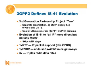 3GPP2 Defines IS-41 Evolution 
z 3rd Generation Partnership Project “Two” 
„ Separate organization, as 3GPP closely tied 
to GSM and UMTS 
„ Goal of ultimate merger (3GPP + 3GPP2) remains 
z Evolution of IS-41 to “all IP” more direct but 
not any faster 
www.nmscommunications.com 
„ Skips ATM stage 
z 1xRTT — IP packet support (like GPRS) 
z 1xEVDV — adds softswitch/ voice gateways 
z 3x — triples radio data rates 
 