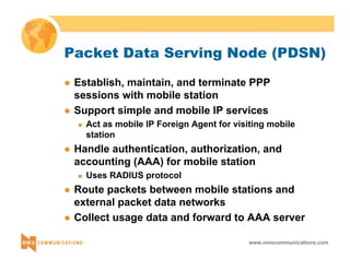 Packet Data Serving Node (PDSN) 
z Establish, maintain, and terminate PPP 
sessions with mobile station 
z Support simple and mobile IP services 
„ Act as mobile IP Foreign Agent for visiting mobile 
station 
z Handle authentication, authorization, and 
accounting (AAA) for mobile station 
www.nmscommunications.com 
„ Uses RADIUS protocol 
z Route packets between mobile stations and 
external packet data networks 
z Collect usage data and forward to AAA server 
 