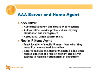 AAA Server and Home Agent 
www.nmscommunications.com 
z AAA server 
„ Authentication: PPP and mobile IP connections 
„ Authorization: service profile and security key 
distribution and management 
„ Accounting: usage data for billing 
z Mobile IP Home Agent 
„ Track location of mobile IP subscribers when they 
move from one network to another 
„ Receive packets on behalf of the mobile node when 
node is attached to a foreign network and deliver 
packets to mobile’s current point of attachment 
 