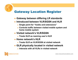 Gateway Location Register 
z Gateway between differing LR standards 
z Introduced between VLR/SGSN and HLR 
„ Single point for “hooks and extensions” 
„ Controls traffic between visited mobile system and 
home mobile system 
www.nmscommunications.com 
z Visited network’s VLR/SGSN 
„ Treats GLR as roaming user’s HLR 
z Home network’s HLR 
„ Treats GLR as VLR/SGSN at visited network 
z GLR physically located in visited network 
„ Interacts with all VLRs in visited network 
 