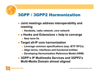3GPP / 3GPP2 Harmonization 
z Joint meetings address interoperability and 
roaming 
www.nmscommunications.com 
„ Handsets, radio network, core network 
z « Hooks and Extensions » help to converge 
„ Near term fix 
z Target all-IP core harmonization 
„ Leverage common specifications (esp. IETF RFCs) 
„ Align terms, interfaces and functional entities 
„ Developing Harmonization Reference Model (HRM) 
z 3GPP’s IP Mutilmedia Services and 3GPP2’s 
Multi-Media Domain almost aligned 
 