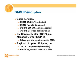 www.nmscommunications.com 
SMS Principles 
z Basic services 
„ SM MT (Mobile Terminated) 
„ SM MO (Mobile Originated) 
„ (3GPP2) SM MO can be cancelled 
„ (3GPP2) User can acknowledge 
z SM Service Center (3GPP) aka 
Message Center (3GPP2) 
„ Relays and store-and-forwards SMSs 
z Payload of up to 140 bytes, but 
„ Can be compressed (MS-to-MS) 
„ And/or segmented in several SMs 
 