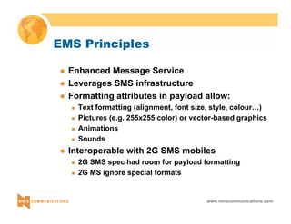 www.nmscommunications.com 
EMS Principles 
z Enhanced Message Service 
z Leverages SMS infrastructure 
z Formatting attributes in payload allow: 
„ Text formatting (alignment, font size, style, colour…) 
„ Pictures (e.g. 255x255 color) or vector-based graphics 
„ Animations 
„ Sounds 
z Interoperable with 2G SMS mobiles 
„ 2G SMS spec had room for payload formatting 
„ 2G MS ignore special formats 
 