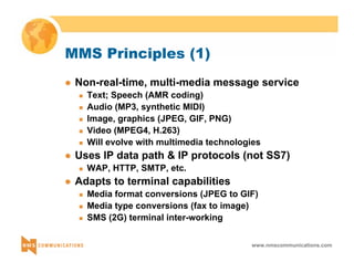 www.nmscommunications.com 
MMS Principles (1) 
z Non-real-time, multi-media message service 
„ Text; Speech (AMR coding) 
„ Audio (MP3, synthetic MIDI) 
„ Image, graphics (JPEG, GIF, PNG) 
„ Video (MPEG4, H.263) 
„ Will evolve with multimedia technologies 
z Uses IP data path & IP protocols (not SS7) 
„ WAP, HTTP, SMTP, etc. 
z Adapts to terminal capabilities 
„ Media format conversions (JPEG to GIF) 
„ Media type conversions (fax to image) 
„ SMS (2G) terminal inter-working 
 