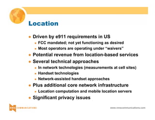 www.nmscommunications.com 
Location 
z Driven by e911 requirements in US 
„ FCC mandated; not yet functioning as desired 
„ Most operators are operating under “waivers” 
z Potential revenue from location-based services 
z Several technical approaches 
„ In network technologies (measurements at cell sites) 
„ Handset technologies 
„ Network-assisted handset approaches 
z Plus additional core network infrastructure 
„ Location computation and mobile location servers 
z Significant privacy issues 
 