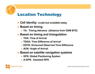 www.nmscommunications.com 
Location Technology 
z Cell identity: crude but available today 
z Based on timing 
„ TA: Timing Advance (distance from GSM BTS) 
z Based on timing and triangulation 
„ TOA: Time of Arrival 
„ TDOA: Time Difference of Arrival 
„ EOTD: Enhanced Observed Time Difference 
„ AOA: Angle of Arrival 
z Based on satellite navigation systems 
„ GPS: Global Positioning System 
„ A-GPS: Assisted GPS 
 