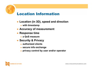 www.nmscommunications.com 
Location Information 
z Location (in 3D), speed and direction 
„ with timestamp 
z Accuracy of measurement 
z Response time 
„ a QoS measure 
z Security & Privacy 
„ authorized clients 
„ secure info exchange 
„ privacy control by user and/or operator 
 