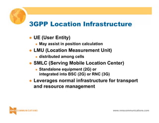 3GPP Location Infrastructure 
www.nmscommunications.com 
z UE (User Entity) 
„ May assist in position calculation 
z LMU (Location Measurement Unit) 
„ distributed among cells 
z SMLC (Serving Mobile Location Center) 
„ Standalone equipment (2G) or 
integrated into BSC (2G) or RNC (3G) 
z Leverages normal infrastructure for transport 
and resource management 
 
