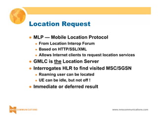 www.nmscommunications.com 
Location Request 
z MLP — Mobile Location Protocol 
„ From Location Interop Forum 
„ Based on HTTP/SSL/XML 
„ Allows Internet clients to request location services 
z GMLC is the Location Server 
z Interrogates HLR to find visited MSC/SGSN 
„ Roaming user can be located 
„ UE can be idle, but not off ! 
z Immediate or deferred result 
 
