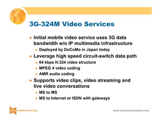 3G-324M Video Services 
z Initial mobile video service uses 3G data 
bandwidth w/o IP multimedia infrastructure 
www.nmscommunications.com 
„ Deployed by DoCoMo in Japan today 
z Leverage high speed circuit-switch data path 
„ 64 kbps H.324 video structure 
„ MPEG 4 video coding 
„ AMR audio coding 
z Supports video clips, video streaming and 
live video conversations 
„ MS to MS 
„ MS to Internet or ISDN with gateways 
 