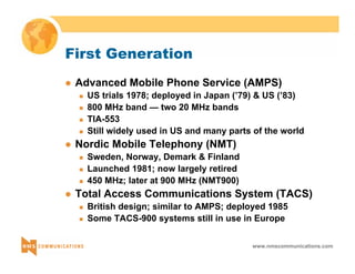 www.nmscommunications.com 
First Generation 
z Advanced Mobile Phone Service (AMPS) 
„ US trials 1978; deployed in Japan (’79) & US (’83) 
„ 800 MHz band — two 20 MHz bands 
„ TIA-553 
„ Still widely used in US and many parts of the world 
z Nordic Mobile Telephony (NMT) 
„ Sweden, Norway, Demark & Finland 
„ Launched 1981; now largely retired 
„ 450 MHz; later at 900 MHz (NMT900) 
z Total Access Communications System (TACS) 
„ British design; similar to AMPS; deployed 1985 
„ Some TACS-900 systems still in use in Europe 
 