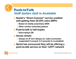 Push-toTalk 
VoIP before QoS is Available 
z Nextel’s “Direct Connect” service credited 
with getting them 20-25% extra ARPU 
www.nmscommunications.com 
„ Based on totally proprietary iDEN 
„ Other carriers extremely jealous 
z Push-to-talk is half duplex 
„ Short delays OK 
z Issues remain 
„ Always on IP isn’t always on; radio connection 
suspended if unused; 2-3 seconds to re-establish 
z Sprint has announced they will be offering a 
push-to-talk service on their 1xRTT network 
 