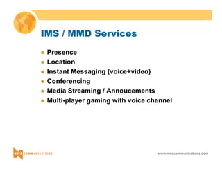 www.nmscommunications.com 
IMS / MMD Services 
z Presence 
z Location 
z Instant Messaging (voice+video) 
z Conferencing 
z Media Streaming / Annoucements 
z Multi-player gaming with voice channel 
 