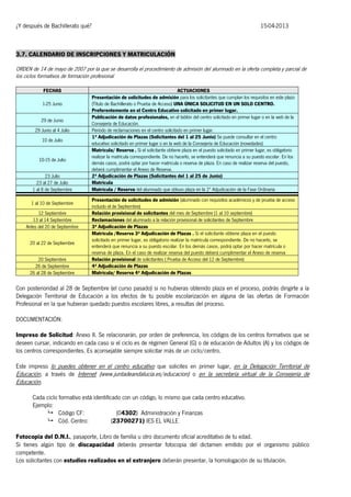 ¿Y después de Bachillerato qué?

15-04-2013

3.7. CALENDARIO DE INSCRIPCIONES Y MATRICULACIÓN
ORDEN de 14 de mayo de 2007 por la que se desarrolla el procedimiento de admisión del alumnado en la oferta completa y parcial de
los ciclos formativos de formación profesional
FECHAS
1-25 Junio
29 de Junio
29 Junio al 4 Julio
10 de Julio

10-15 de Julio
23 Julio
23 al 27 de Julio
1 al 8 de Septiembre
1 al 10 de Septiembre
12 Septiembre
13 al 14 Septiembre
Antes del 20 de Septiembre
20 al 22 de Septiembre
20 Septiembre
26 de Septiembre
26 al 28 de Septiembre

ACTUACIONES
Presentación de solicitudes de admisión para los solicitantes que cumplan los requisitos en este plazo
(Título de Bachillerato o Prueba de Acceso) UNA ÚNICA SOLICITUD EN UN SOLO CENTRO.
Preferentemente en el Centro Educativo solicitado en primer lugar.
Publicación de datos profesionales, en el tablón del centro solicitado en primer lugar o en la web de la
Consejería de Educación.
Período de reclamaciones en el centro solicitado en primer lugar.
1ª Adjudicación de Plazas (Solicitantes del 1 al 25 Junio) Se puede consultar en el centro
educativo solicitado en primer lugar o en la web de la Consejería de Educación (novedades)
Matrícula/ Reserva . Si el solicitante obtiene plaza en el puesto solicitado en primer lugar, es obligatorio
realizar la matrícula correspondiente. De no hacerlo, se entenderá que renuncia a su puesto escolar. En los
demás casos, podrá optar por hacer matrícula o reserva de plaza. En caso de realizar reserva del puesto,
deberá cumplimentar el Anexo de Reserva.
2ª Adjudicación de Plazas (Solicitantes del 1 al 25 de Junio)
Matricula
Matrícula / Reserva del alumnado que obtuvo plaza en la 2ª Adjudicación de la Fase Ordinaria
Presentación de solicitudes de admisión (alumnado con requisitos académicos y de prueba de acceso
incluido el de Septiembre)
Relación provisional de solicitantes del mes de Septiembre (1 al 10 septiembre)
Reclamaciones del alumnado a la relación provisional de solicitantes de Septiembre
3ª Adjudicación de Plazas
Matrícula /Reserva 3ª Adjudicación de Plazas . Si el solicitante obtiene plaza en el puesto
solicitado en primer lugar, es obligatorio realizar la matrícula correspondiente. De no hacerlo, se
entenderá que renuncia a su puesto escolar. En los demás casos, podrá optar por hacer matrícula o
reserva de plaza. En el caso de realizar reserva del puesto deberá cumplimentar el Anexo de reserva
Relación provisional de solicitantes ( Prueba de Acceso del 12 de Septiembre)
4ª Adjudicación de Plazas
Matrícula/ Reserva 4ª Adjudicación de Plazas

Con posterioridad al 28 de Septiembre (el curso pasado) si no hubieras obtenido plaza en el proceso, podrás dirigirte a la
Delegación Territorial de Educación a los efectos de tu posible escolarización en alguna de las ofertas de Formación
Profesional en la que hubieran quedado puestos escolares libres, a resultas del proceso.
DOCUMENTACIÓN:
Impreso de Solicitud: Anexo II. Se relacionarán, por orden de preferencia, los códigos de los centros formativos que se
deseen cursar, indicando en cada caso si el ciclo es de régimen General (G) o de educación de Adultos (A) y los códigos de
los centros correspondientes. Es aconsejable siempre solicitar más de un ciclo/centro.
Este impreso lo puedes obtener en el centro educativo que solicites en primer lugar, en la Delegación Territorial de
Educación, a través de Internet (www.juntadeandalucia.es/educacion) o en la secretaría virtual de la Consejería de
Educación.
Cada ciclo formativo está identificado con un código, lo mismo que cada centro educativo.
Ejemplo:
 Código CF:
(04302) Administración y Finanzas
 Cód. Centro:
(23700271) IES EL VALLE
Fotocopia del D.N.I., pasaporte, Libro de familia u otro documento oficial acreditativo de tu edad.
Si tienes algún tipo de discapacidad deberás presentar fotocopia del dictamen emitido por el organismo público
competente.
Los solicitantes con estudios realizados en el extranjero deberán presentar, la homologación de su titulación.

 