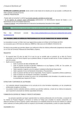 ¿Y después de Bachillerato qué?

15-04-2013

Certificación académica personal, donde conste la nota media de los estudios por los que accedes o certificación de
haber superado la prueba de acceso.
LUGAR DE PRESENTACIÓN:
- Puedes optar por presentar tu solicitud en el centro educativo solicitado en primer lugar.
- En los registros de cualquier órgano administrativo perteneciente a la Administración General del Estado o a la
Administración de las Comunidades Autónomas.
- A través de Internet: www.juntadeandalucia.es/educacion/secretariavirtual (necesitas la firma digital).
ATENCIÓN: LA PRESENTACIÓN DE SOLICITUDES EN MÁS DE UN CENTRO EDUCATIVO DARÁ LUGAR A LA DESESTIMACIÓN DE LAS MISMAS.
Para

más

información

consulta:

http://www.juntadeandalucia.es/educacion/webportal/web/portal-

escolarizacion/fp
3.8. PRUEBAS LIBRES DE MÓDULOS PROFESIONALES DE CICLOS FORMATIVOS DE GRADO SUPERIOR
La convocatoria es anual. La Orden marco que regula dichas pruebas es la Orden de 8 de Octubre de 2010.
La convocatoria para el 2013 tiene de referencia ORDEN de 14de enero de 2013 (BOJA nº24,04/02/13)
Se trata de unas pruebas que permiten obtener una certificación oficial de módulos profesionales (asignaturas) relacionados
con un Ciclo de Formación Profesional de Grado Medio o Superior.
REQUISITOS:
-

-

Se requerirá tener 20 años de edad. En el caso de que se acredite estar en posesión de un título de Técnico
relacionado con el de Técnico Superior que se pretende obtener, el requisito de edad será de 19 años cumplidos en el
año de la prueba.
Aparte uno de los siguientes:
o Estar en posesión del título de Bachiller LOE.
o Estar en posesión del título de Bachiller establecido en la Ley Orgánica 1/1990, de 3 de octubre, de
Ordenación General de Sistema Educativo.
o Haber superado el segundo curso de cualquier modalidad de Bachillerato Experimental.
o Haber superado el Curso de Orientación Universitaria o Preuniversitario.
o Estar en posesión del título de Técnico Especialista, Técnico Superior o equivalente a efectos académicos.
o Estar en posesión de una titulación universitaria o equivalente.
o Haber superado las pruebas de acceso a los correspondientes ciclos formativos o la prueba de acceso a
la universidad para mayores de 25 años.

ESTRUCTURA Y CONTENIDOS DE LAS PRUEBAS:
-

Los contenidos deberán fundamentarse en los currículos de los ciclos formativos implantados y en las competencias
profesionales recogidas en los títulos.
Las pruebas incluirán contenidos teóricos y prácticos que permitan evidenciar, a través de los criterios de evaluación,
que el aspirante ha alcanzado las distintas capacidades terminales.

FORMACIÓN EN CENTROS DE TRABAJO Y PROYECTO INTEGRADO:
Las personas aspirantes que hayan superado todos los módulos profesionales del ciclo formativo, a excepción de
los módulos de Proyecto Integrado y Formación en Centros de Trabajo para completar los estudios conducentes a la
obtención del título de Técnico Superior, podrán matricularse en la modalidad presencial de esos dos módulos en cualquier
centro sostenido con fondos públicos donde se imparta el ciclo formativo correspondiente y cuente con plazas disponibles.
CALENDARIO 2013

 