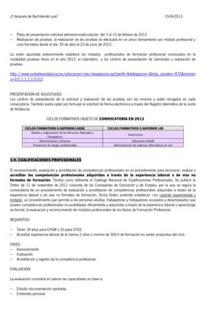 ¿Y después de Bachillerato qué?

-

15-04-2013

Plazo de presentación solicitud admisión-matriculación: del 5 al 15 de febrero de 2013
Realización de pruebas: la realización de las pruebas se efectuará en un único llamamiento por módulo profesional y
ciclo formativo desde el día 29 de abril al 23 de junio de 2013.

La orden apuntada anteriormente establece los módulos profesionales de formación profesional convocados en la
modalidad pruebas libres en el año 2013, el calendario y los centros de presentación de solicitudes y realización de
pruebas.

http://www.juntadeandalucia.es/educacion/nav/navegacion.jsp?perfil=&delegacion=&lista_canales=870&vismen
u=0,0,1,1,1,1,0,0,0
PRESENTACIÓN DE SOLICITUDES
Los centros de presentación de la solicitud y realización de las pruebas son los mismos y están recogidos en cada
convocatoria. También podrá optar por formular la solicitud de forma electrónica a través del Registro telemático de la Junta
de Andalucía.
CICLOS FORMATIVOS OBJETO DE CONVOCATORIA EN 2013
CICLOS FORMATIVOS G.SUPERIOR LOGSE
Gestión y organización de los Recursos Naturales y
Paisajísticos
Administración y finanzas
Prevención de riesgos profesionales

CICLOS FORMATIVOS G.SUPERIOR LOE
Automoción
Educación infantil
Administración de sistemas informáticos en red

3.9. CUALIFICACIONES PROFESIONALES
El reconocimiento, evaluación y acreditación de competencias profesionales es un procedimiento para reconocer, evaluar y
acreditar las competencias profesionales adquiridas a través de la experiencia laboral o de vías no
formales de formación. Tendrá como referente el Catálogo Nacional de Cualificaciones Profesionales. Se publicó la
Orden de 11 de noviembre de 2011 conjunta de las Consejerías de Educación y de Empleo, por la que se regula la
convocatoria de un procedimiento de evaluación y acreditación de competencias profesionales adquiridas a través de la
experiencia laboral o de vías no formales de formación. Dicha Orden pretende establecer, con carácter experimental y
limitado, un procedimiento que permita a las personas adultas, trabajadoras y trabajadores ocupados y desempleados que
poseen competencias profesionales no acreditadas oficialmente y adquiridas a través de la experiencia laboral o aprendizaje
no formal, la evaluación y reconocimiento de módulos profesionales de los títulos de Formación Profesional.
REQUISITOS:
-

Tener 18 años para CFGM o 20 para CFGS
Acreditar experiencia laboral de al menos 2 años o mínimo de 300 h de formación en sector productivo del ciclo

FASES:
- Asesoramiento
- Evaluación
- Acreditación y registro de la competencia profesional
EVALUACIÓN:
La evaluación consistirá en valorar las capacidades en base a:
-

Estudio documentación aportada,
Entrevista personal

 